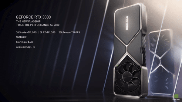 GeForce RTX 3080 - The new flagship, twice the performance as 2080. 30 Shader - TFLOPS | 58 RT-TFLOPS | 238 Tensor - TFLOPS 10GB G6X Starting at $699 Available Sept. 17